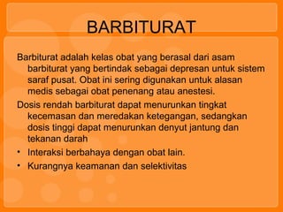 BARBITURAT
Barbiturat adalah kelas obat yang berasal dari asam
barbiturat yang bertindak sebagai depresan untuk sistem
saraf pusat. Obat ini sering digunakan untuk alasan
medis sebagai obat penenang atau anestesi.
Dosis rendah barbiturat dapat menurunkan tingkat
kecemasan dan meredakan ketegangan, sedangkan
dosis tinggi dapat menurunkan denyut jantung dan
tekanan darah
• Interaksi berbahaya dengan obat lain.
• Kurangnya keamanan dan selektivitas
 