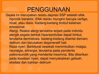 PENGGUNAAN
Gejala ini merupakan residu depresi SSP setelah efek
hipnotik berakhir. Efek residu mungkin berupa vertigo,
mual, atau diare. Kadang-kadang timbul kelainan
emosional.
Alergi. Reaksi alergi terutama terjadi pada individu
alergik.segala bentuk hipersentivitas dapat timbul,
terutama dermatosis. kadang-kadang disertai demam,
delirum dan kerusakan degeneratif hati.
Rasa nyeri. Barbiturat sesekali menimbulkan mialgia,
neuralgia, artrargia, terutama pada penderita
psikoneurotik yang menderita insomnia. Bila diberikan
pada keadaan nyeri, dapat menyababkan gelisah,
eksitasi dan bahkan delirium
 