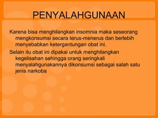 PENYALAHGUNAAN
Karena bisa menghilangkan insomnia maka seseorang
mengkonsumsi secara terus-menerus dan berlebih
menyebabkan ketergantungan obat ini.
Selain itu obat ini dipakai untuk menghilangkan
kegelisahan sehingga orang seringkali
menyalahgunakannya dikonsumsi sebagai salah satu
jenis narkoba
 