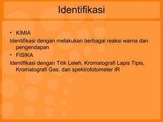 Identifikasi
• KIMIA
Identifikasi dengan melakukan berbagai reaksi warna dan
pengendapan
• FISIKA
Identifikasi dengan Titik Leleh, Kromatografi Lapis Tipis,
Kromatografi Gas, dan spektrofotometer IR
 