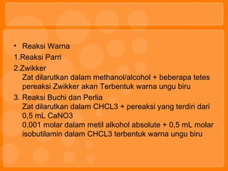 • Reaksi Warna
1.Reaksi Parri
2.Zwikker
Zat dilarutkan dalam methanol/alcohol + beberapa tetes
pereaksi Zwikker akan Terbentuk warna ungu biru
3. Reaksi Buchi dan Perlia
Zat dilarutkan dalam CHCL3 + pereaksi yang terdiri dari
0,5 mL CaNO3
0,001 molar dalam metil alkohol absolute + 0,5 mL molar
isobutilamin dalam CHCL3 terbentuk warna ungu biru
 