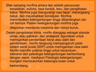 Efek samping morfina antara lain adalah penurunan
kesadaran, euforia, rasa kantuk, lesu, dan penglihatan
kabur. Morfina juga mengurangi rasa lapar, merangsang
batuk, dan meyebabkan konstipasi. Morfina
menimbulkan ketergantungan tinggi dibandingkan zat-
zat lainnya. Pasien ketergantungan morfina juga
dilaporkan menderita insomnia dan mimpi buruk.
Dalam pengobatan klinis, morfin dianggap sebagai standar
emas, atau patokan, dari analgesik digunakan untuk
meringankan penderitaan berat atau sakit dan
penderitaan . morfin langsung mempengaruhi pada
sistem saraf pusat (SSP) untuk meringankan rasa sakit .
Morfin memiliki potensi tinggi untuk kecanduan ,
toleransi dan psikologis ketergantungan berkembang
dengan cepat, meskipun Fisiologis ketergantungan
mungkin membutuhkan beberapa bulan untuk
berkembang.
 