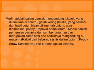 Morfin adalah paling banyak mengandung alkaloid yang
ditemukan di opium , getah kering (lateks) yang berasal
dari hasil getah irisan biji mentah opium, atau
dinamakan, poppy, Papaver somniferum . Morfin adalah
pemurnian pertama dari sumber tanaman dan
merupakan salah satu dari sedikitnya mengandung 50
macam alkaloid dari beberapa jenis dalam opium, Poppy
Straw Konsentrat , dan turunan opium lainnya.
 