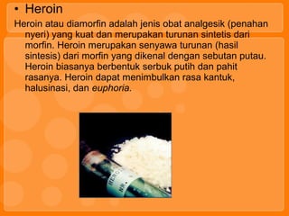 • Heroin
Heroin atau diamorfin adalah jenis obat analgesik (penahan
nyeri) yang kuat dan merupakan turunan sintetis dari
morfin. Heroin merupakan senyawa turunan (hasil
sintesis) dari morfin yang dikenal dengan sebutan putau.
Heroin biasanya berbentuk serbuk putih dan pahit
rasanya. Heroin dapat menimbulkan rasa kantuk,
halusinasi, dan euphoria.
 