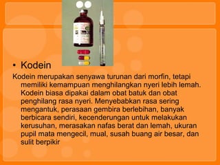 • Kodein
Kodein merupakan senyawa turunan dari morfin, tetapi
memiliki kemampuan menghilangkan nyeri lebih lemah.
Kodein biasa dipakai dalam obat batuk dan obat
penghilang rasa nyeri. Menyebabkan rasa sering
mengantuk, perasaan gembira berlebihan, banyak
berbicara sendiri, kecenderungan untuk melakukan
kerusuhan, merasakan nafas berat dan lemah, ukuran
pupil mata mengecil, mual, susah buang air besar, dan
sulit berpikir
 