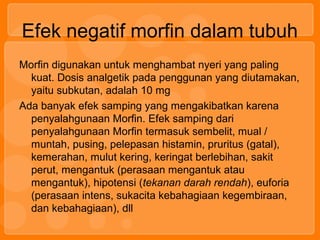 Efek negatif morfin dalam tubuh
Morfin digunakan untuk menghambat nyeri yang paling
kuat. Dosis analgetik pada penggunan yang diutamakan,
yaitu subkutan, adalah 10 mg
Ada banyak efek samping yang mengakibatkan karena
penyalahgunaan Morfin. Efek samping dari
penyalahgunaan Morfin termasuk sembelit, mual /
muntah, pusing, pelepasan histamin, pruritus (gatal),
kemerahan, mulut kering, keringat berlebihan, sakit
perut, mengantuk (perasaan mengantuk atau
mengantuk), hipotensi (tekanan darah rendah), euforia
(perasaan intens, sukacita kebahagiaan kegembiraan,
dan kebahagiaan), dll
 