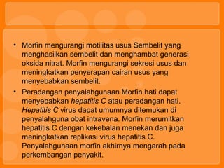 • Morfin mengurangi motilitas usus Sembelit yang
menghasilkan sembelit dan menghambat generasi
oksida nitrat. Morfin mengurangi sekresi usus dan
meningkatkan penyerapan cairan usus yang
menyebabkan sembelit.
• Peradangan penyalahgunaan Morfin hati dapat
menyebabkan hepatitis C atau peradangan hati.
Hepatitis C virus dapat umumnya ditemukan di
penyalahguna obat intravena. Morfin merumitkan
hepatitis C dengan kekebalan menekan dan juga
meningkatkan replikasi virus hepatitis C.
Penyalahgunaan morfin akhirnya mengarah pada
perkembangan penyakit.
 