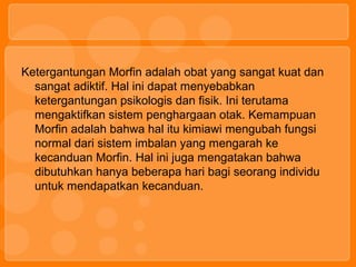 Ketergantungan Morfin adalah obat yang sangat kuat dan
sangat adiktif. Hal ini dapat menyebabkan
ketergantungan psikologis dan fisik. Ini terutama
mengaktifkan sistem penghargaan otak. Kemampuan
Morfin adalah bahwa hal itu kimiawi mengubah fungsi
normal dari sistem imbalan yang mengarah ke
kecanduan Morfin. Hal ini juga mengatakan bahwa
dibutuhkan hanya beberapa hari bagi seorang individu
untuk mendapatkan kecanduan.
 