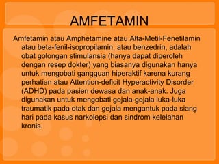 AMFETAMIN
Amfetamin atau Amphetamine atau Alfa-Metil-Fenetilamin
atau beta-fenil-isopropilamin, atau benzedrin, adalah
obat golongan stimulansia (hanya dapat diperoleh
dengan resep dokter) yang biasanya digunakan hanya
untuk mengobati gangguan hiperaktif karena kurang
perhatian atau Attention-deficit Hyperactivity Disorder
(ADHD) pada pasien dewasa dan anak-anak. Juga
digunakan untuk mengobati gejala-gejala luka-luka
traumatik pada otak dan gejala mengantuk pada siang
hari pada kasus narkolepsi dan sindrom kelelahan
kronis.
 