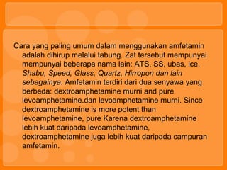 Cara yang paling umum dalam menggunakan amfetamin
adalah dihirup melalui tabung. Zat tersebut mempunyai
mempunyai beberapa nama lain: ATS, SS, ubas, ice,
Shabu, Speed, Glass, Quartz, Hirropon dan lain
sebagainya. Amfetamin terdiri dari dua senyawa yang
berbeda: dextroamphetamine murni and pure
levoamphetamine.dan levoamphetamine murni. Since
dextroamphetamine is more potent than
levoamphetamine, pure Karena dextroamphetamine
lebih kuat daripada levoamphetamine,
dextroamphetamine juga lebih kuat daripada campuran
amfetamin.
 