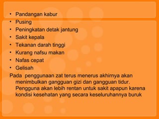 • Pandangan kabur
• Pusing
• Peningkatan detak jantung
• Sakit kepala
• Tekanan darah tinggi
• Kurang nafsu makan
• Nafas cepat
• Gelisah
Pada penggunaan zat terus menerus akhirnya akan
menimbulkan gangguan gizi dan gangguan tidur.
Pengguna akan lebih rentan untuk sakit apapun karena
kondisi kesehatan yang secara keseluruhannya buruk
 