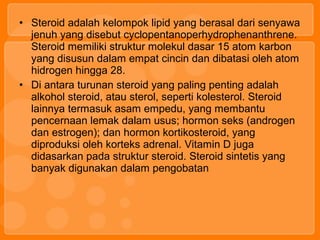 • Steroid adalah kelompok lipid yang berasal dari senyawa
jenuh yang disebut cyclopentanoperhydrophenanthrene.
Steroid memiliki struktur molekul dasar 15 atom karbon
yang disusun dalam empat cincin dan dibatasi oleh atom
hidrogen hingga 28.
• Di antara turunan steroid yang paling penting adalah
alkohol steroid, atau sterol, seperti kolesterol. Steroid
lainnya termasuk asam empedu, yang membantu
pencernaan lemak dalam usus; hormon seks (androgen
dan estrogen); dan hormon kortikosteroid, yang
diproduksi oleh korteks adrenal. Vitamin D juga
didasarkan pada struktur steroid. Steroid sintetis yang
banyak digunakan dalam pengobatan
 