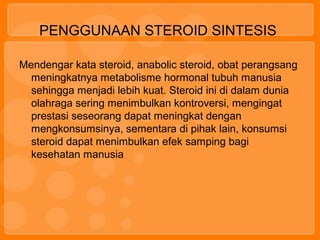 PENGGUNAAN STEROID SINTESIS
Mendengar kata steroid, anabolic steroid, obat perangsang
meningkatnya metabolisme hormonal tubuh manusia
sehingga menjadi lebih kuat. Steroid ini di dalam dunia
olahraga sering menimbulkan kontroversi, mengingat
prestasi seseorang dapat meningkat dengan
mengkonsumsinya, sementara di pihak lain, konsumsi
steroid dapat menimbulkan efek samping bagi
kesehatan manusia
 