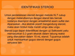 IDENTIFIKASI STEROID
Untuk pendeteksian steroid dengan metode KLT cukup
dengan melarutkannya dengan etanol lalu bercak
nodanya disemprot dengan anisaldehid asam sulfat dan
dipanaskan. Jika ekstrak positif mengandung steroid,
maka akan timbul noda merah uingu atau ungu.
Steroid juga dapat didentifikasi dengan uji Salkoswki yaitu
memasukkan 0.3 gram ekstrak dalam tabung reaksi
yang dilarutakan dalam 15 mL etanol. Tujuannya adalah
untuk memisahkan gugus steroid dengan gugus
senyawa lain
 