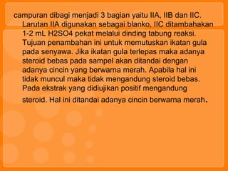 campuran dibagi menjadi 3 bagian yaitu IIA, IIB dan IIC.
Larutan IIA digunakan sebagai blanko, IIC ditambahakan
1-2 mL H2SO4 pekat melalui dinding tabung reaksi.
Tujuan penambahan ini untuk memutuskan ikatan gula
pada senyawa. Jika ikatan gula terlepas maka adanya
steroid bebas pada sampel akan ditandai dengan
adanya cincin yang berwarna merah. Apabila hal ini
tidak muncul maka tidak mengandung steroid bebas.
Pada ekstrak yang didiujikan positif mengandung
steroid. Hal ini ditandai adanya cincin berwarna merah.
 