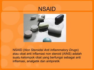 NSAID
NSAID (Non Steroidal Anti Inflammatory Drugs)
atau obat anti inflamasi non steroid (AINS) adalah
suatu kelompok obat yang berfungsi sebagai anti
inflamasi, analgetik dan antipiretik
 