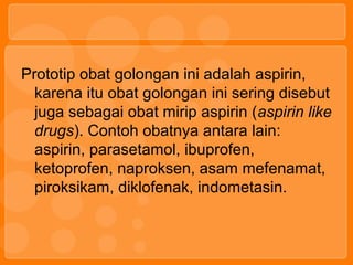 Prototip obat golongan ini adalah aspirin,
karena itu obat golongan ini sering disebut
juga sebagai obat mirip aspirin (aspirin like
drugs). Contoh obatnya antara lain:
aspirin, parasetamol, ibuprofen,
ketoprofen, naproksen, asam mefenamat,
piroksikam, diklofenak, indometasin.
 