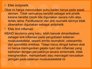 • Efek Antipiretik
Obat ini hanya menurunkan suhu badan hanya pada saaat
demam. Tidak semuanya bersifat sebagai anti piretik
karena bersifat toksik bila digunakan secara rutin atau
terlalu lama. Fenilbutazon dan anti reumatik lainnya tidak
dibenarkan digunakan sebagai antipiretik.
• Efek Anti inflamasi
NSAID terutama yang baru, lebih banyak dimanfaatkan
sebagai anti inflamasi pada pengobatan kelainan
muskuloskeletal, seperti artritis reumatoid, osteoartritis
dan spondilitis ankilosa. Tetapi harus diingat bahwa obat
ini hanya meringankan gejala nyeri dan inflamasi yang
berkaitan dengan penyakitnya secara simtomatik, tidak
menghentikan, memperbaiki atau mencegah kerusakan
jaringan pada kelainan muskuloskeletal ini
 