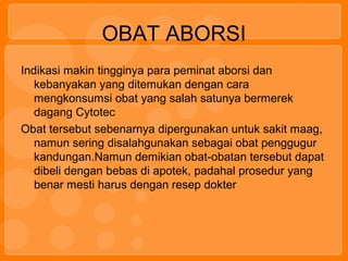 OBAT ABORSI
Indikasi makin tingginya para peminat aborsi dan
kebanyakan yang ditemukan dengan cara
mengkonsumsi obat yang salah satunya bermerek
dagang Cytotec
Obat tersebut sebenarnya dipergunakan untuk sakit maag,
namun sering disalahgunakan sebagai obat penggugur
kandungan.Namun demikian obat-obatan tersebut dapat
dibeli dengan bebas di apotek, padahal prosedur yang
benar mesti harus dengan resep dokter
 