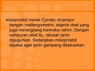 misoprostol merek Cytotec dicampur
dengan metilergometrin, sejenis obat yang
juga merangsang kontraksi rahim. Dengan
campuran obat itu, ratusan janin
digugurkan. Sedangkan misoprostol
dipakai agar janin gampang dikeluarkan.
 