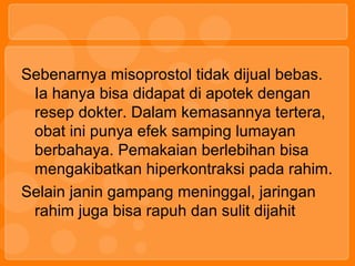 Sebenarnya misoprostol tidak dijual bebas.
Ia hanya bisa didapat di apotek dengan
resep dokter. Dalam kemasannya tertera,
obat ini punya efek samping lumayan
berbahaya. Pemakaian berlebihan bisa
mengakibatkan hiperkontraksi pada rahim.
Selain janin gampang meninggal, jaringan
rahim juga bisa rapuh dan sulit dijahit
 