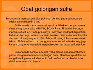 Obat golongan sulfa
Sulfonamida merupakan kelompok obat penting pada penanganan
infeksi saluran kemih ( ISK )
• Sulfonamide merupakan kelompok anti bakteri dengan rumus
dasar yang sama yaitu H2N-C6H4-SO2NHR dan R adalah berbagai
macam substituen. Pada prinsipnya senyawa ini dapat digunakan
terhadap berbagai infeksi. Namaun setekah ditemukanna antibiotika
dan zat-zat lain yang lebih efektif (tetapi kurang toksis) maka sejak
tahun 1980an indikasi dan penggunaanna semakin berkurang, juga
karena banyak kuman telah menjadi resiten terhadap sulfonamide.
• Sulfonamida bersifat amfoter yang artinya dapat membentuk
garam dengan asam maupun dengan basa. Dan larutnya dalam air
sangat kecil, garam alkaline lebih baik, walaupun larutan ini tidak
stabil karena mudah terurai
 