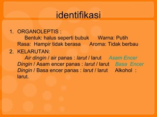 identifikasi
1. ORGANOLEPTIS :
Bentuk: halus seperti bubuk Warna: Putih
Rasa: Hampir tidak berasa Aroma: Tidak berbau
2. KELARUTAN:
Air dingin / air panas : larut / larut Asam Encer
Dingin / Asam encer panas : larut / larut Basa Encer
Dingin / Basa encer panas : larut / larut Alkohol :
larut.
 