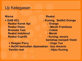 Uji Ketegasan
Warna Reaksi
+ DAB HCL : Kuning, Sedikit Orange
Reaksi Korek Api : Orange
Reaksi Diazo : Merah Frambose
Bromate Test : Coklat
Reaksi Indofenol : Merah
Reaksi Cuprifil : Kuning, secara
bertahap menjadi Violet
+ Reagen Parry : Ungu Tua
+ NaOH kemudian dipanaskan : bau Amonia
Vanillin test : Hijau Kuning
 