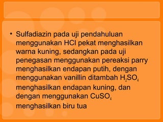 • Sulfadiazin pada uji pendahuluan
menggunakan HCl pekat menghasilkan
warna kuning, sedangkan pada uji
penegasan menggunakan pereaksi parry
menghasilkan endapan putih, dengan
menggunakan vanillin ditambah H2SO4
menghasilkan endapan kuning, dan
dengan menggunakan CuSO4
menghasilkan biru tua
 