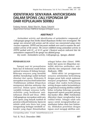 ISSN : 1693-9883 
Majalah Ilmu Kefarmasian, Vol. II, No.3, Desember 2005, 127 - 133 
IDENTIFIKASI SENYAWA ANTIOKSIDAN 
DALAM SPONS CALLYSPONGIA SP 
DARI KEPULAUAN SERIBU 
Endang Hanani, Abdul Mun’im, Ryany Sekarini 
Departemen Farmasi, FMIPA-UI, Kampus UI Depok 16424 
Antioxidant activity and identification of antioxidative compounds of 
Callyspongia sponge from Seribu Island (Kepulauan Seribu) were investigated. The 
sponge was extracted with acetone and the extract was concentrated using rotary 
vacuum evaporator. DPPH and tiocyanate methods were used to examine the anti-oxidant 
activity of the extract. The extract exhibited strong antioxidant activity in 
DPPH method with IC50 of 41.21 μg/ml. Chemical analysis indicated that the 
antioxidative compound in the sponge was alkaloid group. 
Key words : Antioxidative activity, Callyspongia sp., Sponges, alkaloid. 
PENDAHULUAN 
ABSTRACT 
Sampai saat ini pemanfaatan 
biota laut di Indonesia masih belum 
optimal terutama di bidang farmasi. 
Beberapa senyawa yang memiliki 
aktifitas farmakologi sudah berhasil 
diisolasi dari spons. Didemnin B 
merupakan senyawa hasil isolasi dari 
Trididemnum solidum dilaporkan 
mempunyai aktivitas antitumor dan 
antivirus. Dalam spons Luffariella 
variabilis terdapat senyawa Luffa-riellolida 
yang berkhasiat anti-inflamasi 
(David and Oscar, 1993). 
Callyspongia sp. merupakan salah satu 
jenis spons yang banyak tumbuh di 
perairan wilayah Indonesia. Spons ini 
adalah salah satu biota laut yang 
mengandung berbagai metabolit se-kunder 
yang dapat dimanfaatkan 
sebagai bahan obat (Satari, 1999). 
Isolat dari spons ini dilaporkan me-miliki 
aktivitas antikanker, anti-mikroba 
dan antiparasit (Amir dan 
Budiyanto, 1996). 
Akhir-akhir ini penggunaan 
senyawa antioksidan berkembang 
dengan pesat baik untuk makanan 
maupun pengobatan. Penggunaan 
sebagai obat makin berkembang 
seiring dengan makin bertambahnya 
pengetahuan tentang aktifitas radikal 
bebas terhadap beberapa penyakit 
degeneratif seperti penyakit jantung 
dan kanker (Boer, 2000). Antioksidan 
diketahui dapat menghambat kerja 
radikal bebas. Sebagai salah satu 
upaya untuk mengoptimalkan pe-manfaatan 
bahan alam laut Indone-sia, 
dilakukan penelitian dengan 
tujuan awal menguji aktifitas anti- 
Corresponding author : E-mail : hanani@farmasi.ui.ac.id. 
Vol. II, No.3, Desember 2005 127 
 
