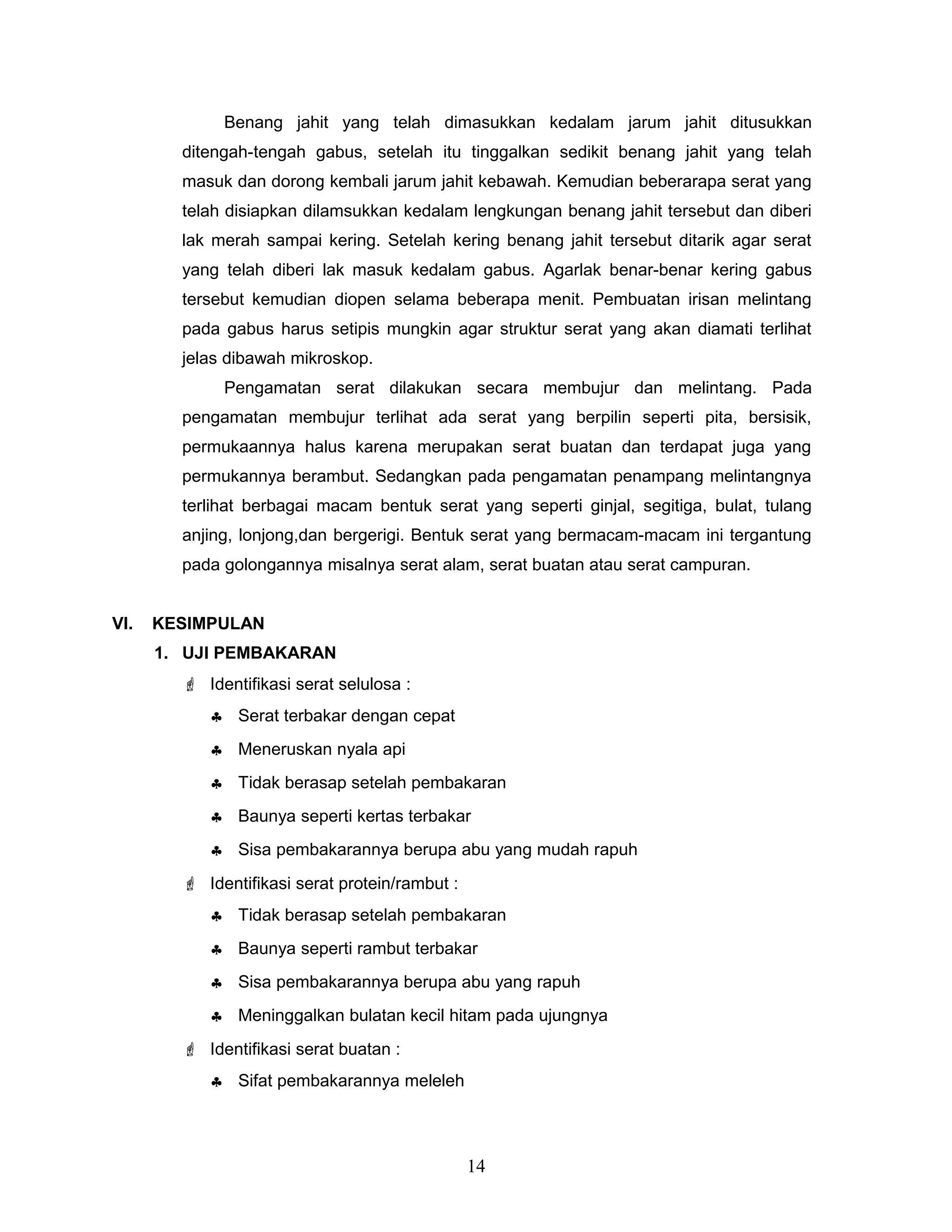 Benang jahit yang telah dimasukkan kedalam jarum jahit ditusukkan
ditengah-tengah gabus, setelah itu tinggalkan sedikit benang jahit yang telah
masuk dan dorong kembali jarum jahit kebawah. Kemudian beberarapa serat yang
telah disiapkan dilamsukkan kedalam lengkungan benang jahit tersebut dan diberi
lak merah sampai kering. Setelah kering benang jahit tersebut ditarik agar serat
yang telah diberi lak masuk kedalam gabus. Agarlak benar-benar kering gabus
tersebut kemudian diopen selama beberapa menit. Pembuatan irisan melintang
pada gabus harus setipis mungkin agar struktur serat yang akan diamati terlihat
jelas dibawah mikroskop.
Pengamatan serat dilakukan secara membujur dan melintang. Pada
pengamatan membujur terlihat ada serat yang berpilin seperti pita, bersisik,
permukaannya halus karena merupakan serat buatan dan terdapat juga yang
permukannya berambut. Sedangkan pada pengamatan penampang melintangnya
terlihat berbagai macam bentuk serat yang seperti ginjal, segitiga, bulat, tulang
anjing, lonjong,dan bergerigi. Bentuk serat yang bermacam-macam ini tergantung
pada golongannya misalnya serat alam, serat buatan atau serat campuran.
VI.

KESIMPULAN
1. UJI PEMBAKARAN
 Identifikasi serat selulosa :
♣ Serat terbakar dengan cepat
♣ Meneruskan nyala api
♣ Tidak berasap setelah pembakaran
♣ Baunya seperti kertas terbakar
♣ Sisa pembakarannya berupa abu yang mudah rapuh
 Identifikasi serat protein/rambut :
♣ Tidak berasap setelah pembakaran
♣ Baunya seperti rambut terbakar
♣ Sisa pembakarannya berupa abu yang rapuh
♣ Meninggalkan bulatan kecil hitam pada ujungnya
 Identifikasi serat buatan :
♣ Sifat pembakarannya meleleh

14

 