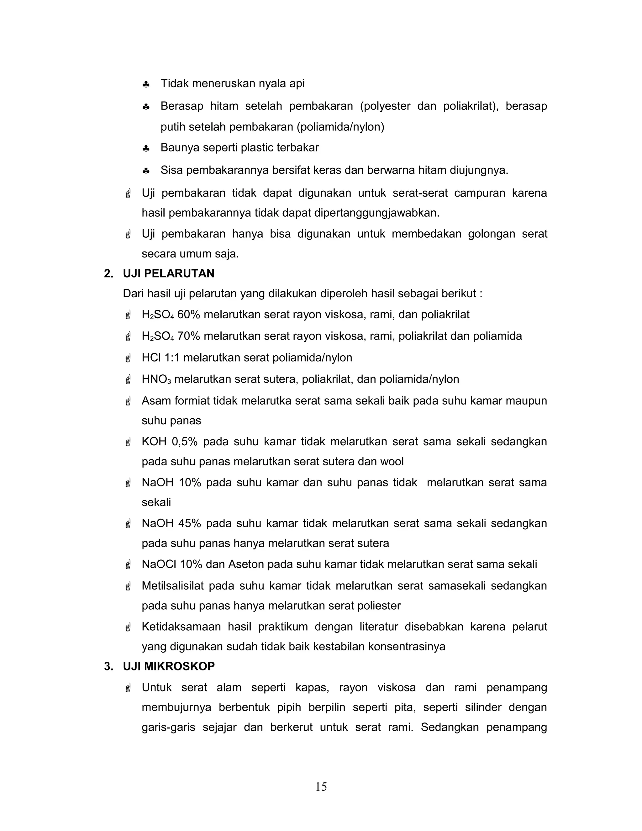 ♣ Tidak meneruskan nyala api
♣ Berasap hitam setelah pembakaran (polyester dan poliakrilat), berasap
putih setelah pembakaran (poliamida/nylon)
♣ Baunya seperti plastic terbakar
♣ Sisa pembakarannya bersifat keras dan berwarna hitam diujungnya.
 Uji pembakaran tidak dapat digunakan untuk serat-serat campuran karena
hasil pembakarannya tidak dapat dipertanggungjawabkan.
 Uji pembakaran hanya bisa digunakan untuk membedakan golongan serat
secara umum saja.
2. UJI PELARUTAN
Dari hasil uji pelarutan yang dilakukan diperoleh hasil sebagai berikut :
 H2SO4 60% melarutkan serat rayon viskosa, rami, dan poliakrilat
 H2SO4 70% melarutkan serat rayon viskosa, rami, poliakrilat dan poliamida
 HCl 1:1 melarutkan serat poliamida/nylon
 HNO3 melarutkan serat sutera, poliakrilat, dan poliamida/nylon
 Asam formiat tidak melarutka serat sama sekali baik pada suhu kamar maupun
suhu panas
 KOH 0,5% pada suhu kamar tidak melarutkan serat sama sekali sedangkan
pada suhu panas melarutkan serat sutera dan wool
 NaOH 10% pada suhu kamar dan suhu panas tidak melarutkan serat sama
sekali
 NaOH 45% pada suhu kamar tidak melarutkan serat sama sekali sedangkan
pada suhu panas hanya melarutkan serat sutera
 NaOCl 10% dan Aseton pada suhu kamar tidak melarutkan serat sama sekali
 Metilsalisilat pada suhu kamar tidak melarutkan serat samasekali sedangkan
pada suhu panas hanya melarutkan serat poliester
 Ketidaksamaan hasil praktikum dengan literatur disebabkan karena pelarut
yang digunakan sudah tidak baik kestabilan konsentrasinya
3. UJI MIKROSKOP
 Untuk serat alam seperti kapas, rayon viskosa dan rami penampang
membujurnya berbentuk pipih berpilin seperti pita, seperti silinder dengan
garis-garis sejajar dan berkerut untuk serat rami. Sedangkan penampang

15

 