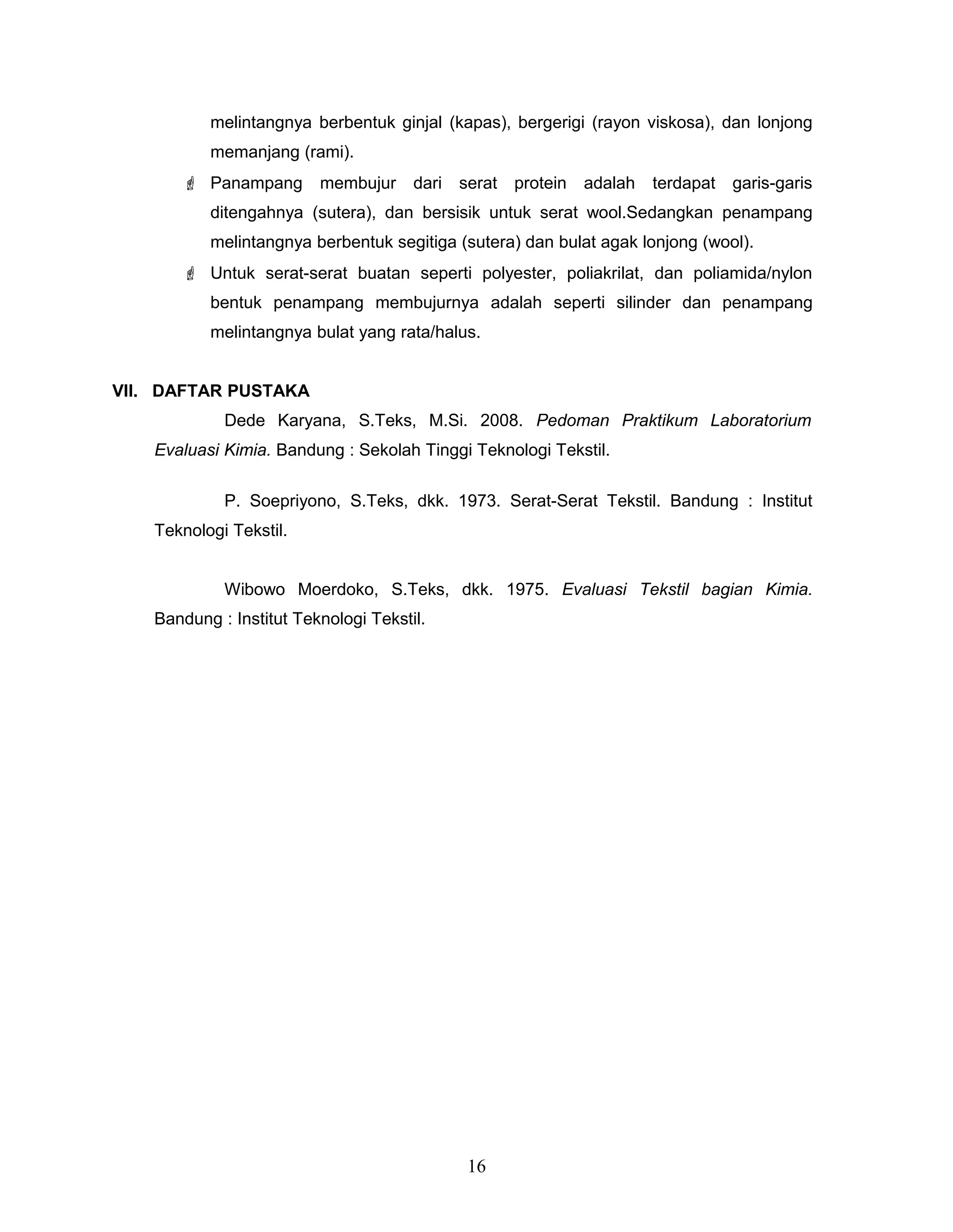 melintangnya berbentuk ginjal (kapas), bergerigi (rayon viskosa), dan lonjong
memanjang (rami).
 Panampang

membujur

dari

serat

protein

adalah

terdapat

garis-garis

ditengahnya (sutera), dan bersisik untuk serat wool.Sedangkan penampang
melintangnya berbentuk segitiga (sutera) dan bulat agak lonjong (wool).
 Untuk serat-serat buatan seperti polyester, poliakrilat, dan poliamida/nylon
bentuk penampang membujurnya adalah seperti silinder dan penampang
melintangnya bulat yang rata/halus.
VII. DAFTAR PUSTAKA
Dede Karyana, S.Teks, M.Si. 2008. Pedoman Praktikum Laboratorium
Evaluasi Kimia. Bandung : Sekolah Tinggi Teknologi Tekstil.
P. Soepriyono, S.Teks, dkk. 1973. Serat-Serat Tekstil. Bandung : Institut
Teknologi Tekstil.
Wibowo Moerdoko, S.Teks, dkk. 1975. Evaluasi Tekstil bagian Kimia.
Bandung : Institut Teknologi Tekstil.

16

 