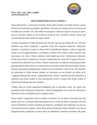 Mr.sc. Nuhi Sela, phd. Candidat
nsela1@hotmail.com


                           IDENTIFIKIMI DHE MATJA E RISKUT

Risku përkufizohet si shansi për të humbur. Risku është mundësia që rrjedha aktuale e parasë
(kthimi) do të ndryshojë nga rrjedha e planifikuar. Aktivitetet më riskante janë ato me shanse më
të mëdha për të humbur. Pra, risku lidhet me pasigurinë e kthimit të mjeteve të kursyera apo të
tjera të investuara. Thuhet se një investim do të jetë pa risk , në qoftë se kthimi i parave nga
investimi fillestar është i njohur me siguri të plotë.

Teknikat menaxhimit të riskut fillimisht janë zhvilluar nga dhe për bankat dhe më vonë janë
përshtatur nga firmat, kompanitë e sigurimit, fondet dhe korporatat industriale. Pikësynimi
themelor i menaxhimit të riskut në firma është të identifikojnë faktorët e riskut të tregut dhe
efektet e tyre në qëndrueshmërinë e të ardhurave si dhe të matin efektet e këtyre faktorëve. Për
nga esenca e tij, risku i firmave ndryshon mjaft shumë nga risku i institucioneve financiare.
Firmat kanë nevojë të kujdesen në mënyrë të përhershme për riskun dhe të gjejnë mënyrat e
minimizimit të ndikimit të tij në biznes. Efektet e riskut është me rëndsi të merren parasysh edhe
gjatë planifikimit dhe buxhetimit, në mënyrë që të vlerësohet realisht fitimi apo humbja e firmës.
Bizneset angazhohen pandërprerë për zvogëlimin ose kontrollimin e riskut të tyre. Për shembull,
ato praktikojnë të lidhin kontrata afatgjata me furnizuesit ose me klientët, me qëllim që të
zvogëlojnë kërkesën dhe oferten e paparashikueshme. Teoria e menaxhmentit dhe hulumtimet e
ndryshme kanë ofruar modele të cilat optimalizojnë nivelin e stoqeve dhe ofrojnë modele të
ndryshme për mbrojtje nga risku i jashtëm.

Mirëpo, edhe pse firmat angazhohen pandërprerë për të menaxhuar riskun, ato shpesh nuk
posedojnë sistem formal për monitorimin e riskut të përgjithshëm të tyre dhe për vlerësimin e
ndikimit të masave të ndryshme për të zvogëluar riskun.

Firmat shpesh i ekspozohen riskut të normës së interesit, kur ato duhet të huazojnë para nga
bankat e tyre ose t’u ofrojnë kredi konsumatorëve të tyre. Firmat, po ashtu, i ekspozohen riskut të
kursit të këmbimit të valutës së jashtme për eksportet e produkteve dhe shërbimeve ose kur ato
varen nga furnizimet e jashtme. Shumë firma pësojnë humbje për shkak se klientët e tyre nuk ua
paguajnë borxhet, prandaj kjo ua shton riskun në përballimin e detyrimeve kreditore. Me gjithë
 