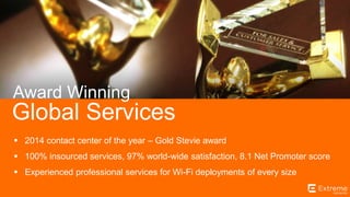 ©2014 Extreme Networks, Inc. All rights reserved.
Global Services
Award Winning
 2014 contact center of the year – Gold Stevie award
 100% insourced services, 97% world-wide satisfaction, 8.1 Net Promoter score
 Experienced professional services for Wi-Fi deployments of every size
 