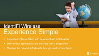 ©2014 Extreme Networks, Inc. All rights reserved.
Experience Simple
IdentiFi Wireless
 Expedite implementation with zero-touch AP initialization
 Deliver new applications and services with a single click
 Manage the network effortlessly through intuitive dashboard
 