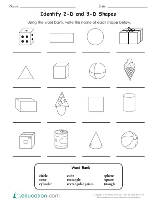 Using the word bank, write the name of each shape below.
Identify 2-D and 3-D Shapes
Name: _______________________________ Date: ______________________
Copyright © 2018 Education.com LLC All Rights Reserved
More worksheets at www.education.com/worksheets
Word Bank
circle cube sphere
cone rectangle square
cylinder rectangular prism triangle
 