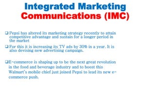 Integrated Marketing
Communications (IMC)
 Pepsi has altered its marketing strategy recently to attain
competitive advantage and sustain for a longer period in
the market
 For this it is increasing its TV ads by 30% in a year. It is
also devising new advertising campaign.
E-commerce is shaping up to be the next great revolution
in the food and beverage industry and to boost this
Walmart’s mobile chief just joined Pepsi to lead its new e-
commerce push.
 