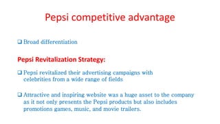 Pepsi competitive advantage
 Broad differentiation
Pepsi Revitalization Strategy:
 Pepsi revitalized their advertising campaigns with
celebrities from a wide range of fields
 Attractive and inspiring website was a huge asset to the company
as it not only presents the Pepsi products but also includes
promotions games, music, and movie trailers.
 