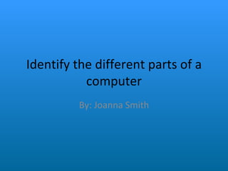 Identify the different parts of a computer By: Joanna Smith 