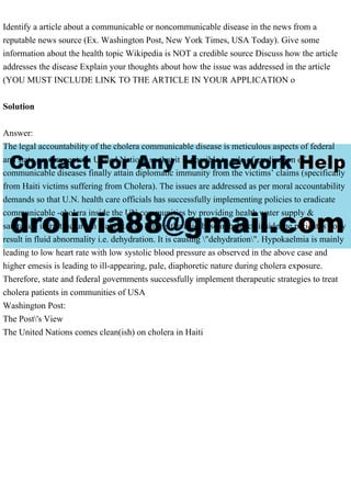 Identify a article about a communicable or noncommunicable disease in the news from a
reputable news source (Ex. Washington Post, New York Times, USA Today). Give some
information about the health topic Wikipedia is NOT a credible source Discuss how the article
addresses the disease Explain your thoughts about how the issue was addressed in the article
(YOU MUST INCLUDE LINK TO THE ARTICLE IN YOUR APPLICATION o
Solution
Answer:
The legal accountability of the cholera communicable disease is meticulous aspects of federal
and state governments in United Nations so that it is possible to rule of eradication of
communicable diseases finally attain diplomatic immunity from the victims’ claims (specifically
from Haiti victims suffering from Cholera). The issues are addressed as per moral accountability
demands so that U.N. health care officials has successfully implementing policies to eradicate
communicable -cholera inside the UN communities by providing health water supply &
sanitation infrastructure in Haiti & UN. This is the acid-base imbalance inside the patient's body
result in fluid abnormality i.e. dehydration. It is causing "dehydration". Hypokaelmia is mainly
leading to low heart rate with low systolic blood pressure as observed in the above case and
higher emesis is leading to ill-appearing, pale, diaphoretic nature during cholera exposure.
Therefore, state and federal governments successfully implement therapeutic strategies to treat
cholera patients in communities of USA
Washington Post:
The Post's View
The United Nations comes clean(ish) on cholera in Haiti
 