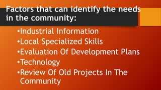 Factors that can identify the needs
in the community:
•Industrial Information
•Local Specialized Skills
•Evaluation Of Development Plans
•Technology
•Review Of Old Projects In The
Community
 