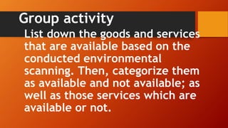 Group activity
List down the goods and services
that are available based on the
conducted environmental
scanning. Then, categorize them
as available and not available; as
well as those services which are
available or not.
 