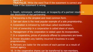 Quiz #1
TRUE/FALSE. Write the word True if the statement is correct and
False if the statement is wrong.
1. Death, retirement, withdrawal, or incapacity of a partner results in
the dissolution of the partnership.
2. Partnership is the simplest and most common form.
3. Sari-sari store is the most popular example of a sole proprietorship.
4. Corporation is initiated by individual called stockholders.
5. Unit of ownership in a corporation is called share of stock.
6. Management of the corporation is vested upon its incorporators.
7. In a cooperative, prices of products offered to consumers are lower.
8. Owner shoulders any liability incurred in business in a sole
proprietorship.
9. Partners are liable for the actions of each partner as a result of
mutual agency.
10. In the cooperative shares can be transferred to non-members.
 