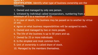 Quiz #1
IDENTIFICATION. Identify what type of business ownership are the
following.
1. Owned and managed by only one person.
2. Initiated by individual called incorporators, numbering from a
minimum of 5 to a maximum of 15.
3. In case of death, the business may be passed on to another by virtue
of will.
4. Agree on what business responsibilities will be assigned to each.
5. Owned and managed by two or more people.
6. The life of the business is up to 50 years and up.
7. Owned by 25 or more individuals.
8. Is the simplest and most common form.
9. Unit of ownership is called share of stock.
10. Managed by the members themselves.
 