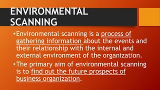 ENVIRONMENTAL
SCANNING
•Environmental scanning is a process of
gathering information about the events and
their relationship with the internal and
external environment of the organization.
•The primary aim of environmental scanning
is to find out the future prospects of
business organization.
 