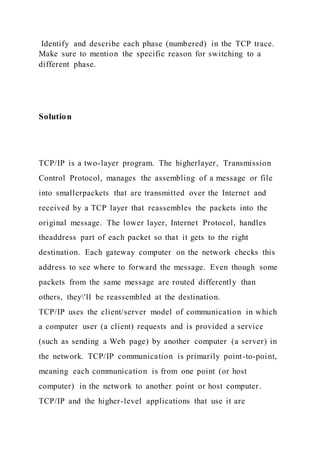 Identify and describe each phase (numbered) in the TCP trace.
Make sure to mention the specific reason for switching to a
different phase.
Solution
TCP/IP is a two-layer program. The higherlayer, Transmission
Control Protocol, manages the assembling of a message or file
into smallerpackets that are transmitted over the Internet and
received by a TCP layer that reassembles the packets into the
original message. The lower layer, Internet Protocol, handles
theaddress part of each packet so that it gets to the right
destination. Each gateway computer on the network checks this
address to see where to forward the message. Even though some
packets from the same message are routed differently than
others, they'll be reassembled at the destination.
TCP/IP uses the client/server model of communication in which
a computer user (a client) requests and is provided a service
(such as sending a Web page) by another computer (a server) in
the network. TCP/IP communication is primarily point-to-point,
meaning each communication is from one point (or host
computer) in the network to another point or host computer.
TCP/IP and the higher-level applications that use it are
 