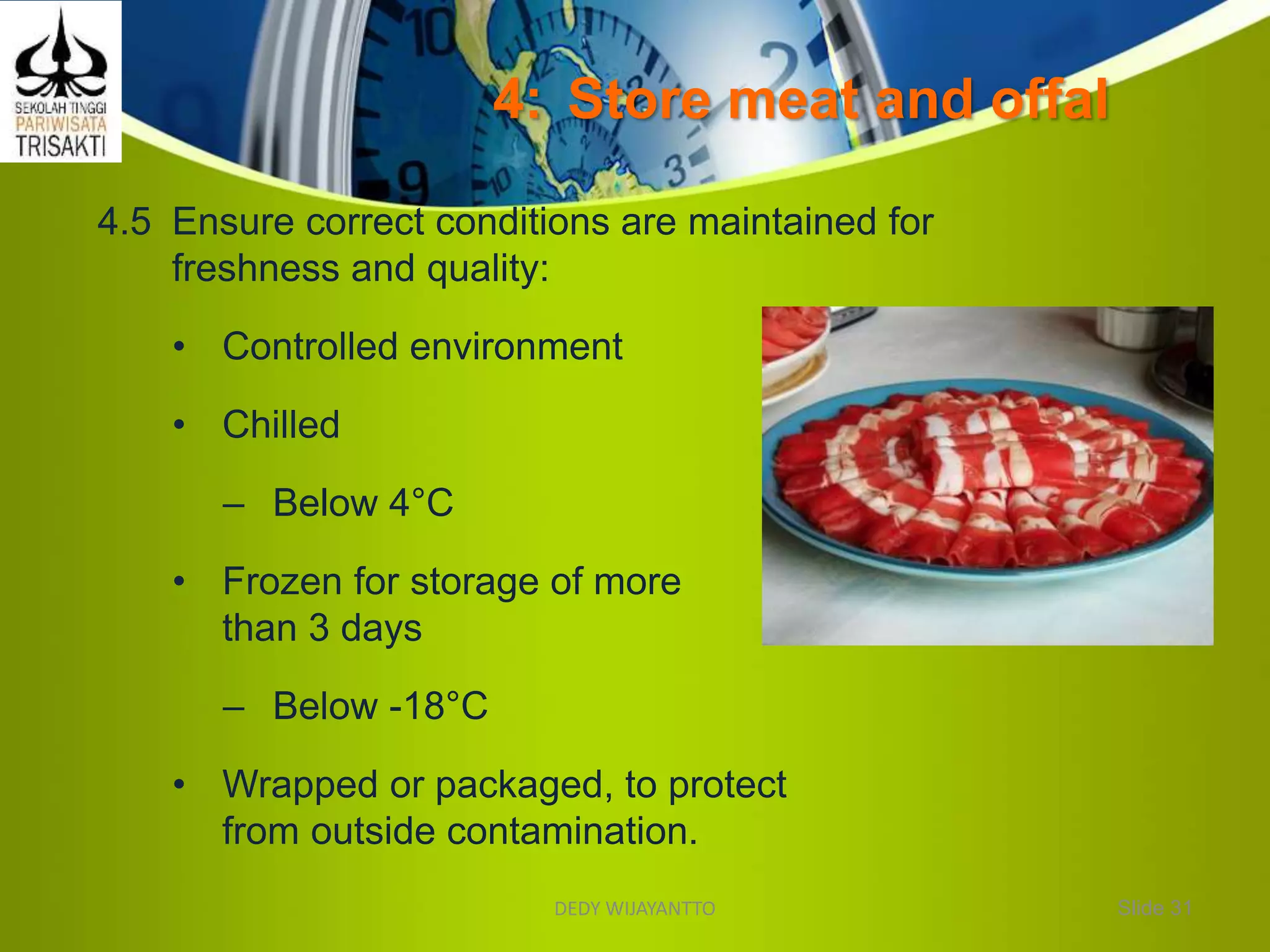 4: Store meat and offal
4.5 Ensure correct conditions are maintained for
freshness and quality:
• Controlled environment
• Chilled
– Below 4°C
• Frozen for storage of more
than 3 days
– Below -18°C
• Wrapped or packaged, to protect
from outside contamination.
Slide 31DEDY WIJAYANTTO
 