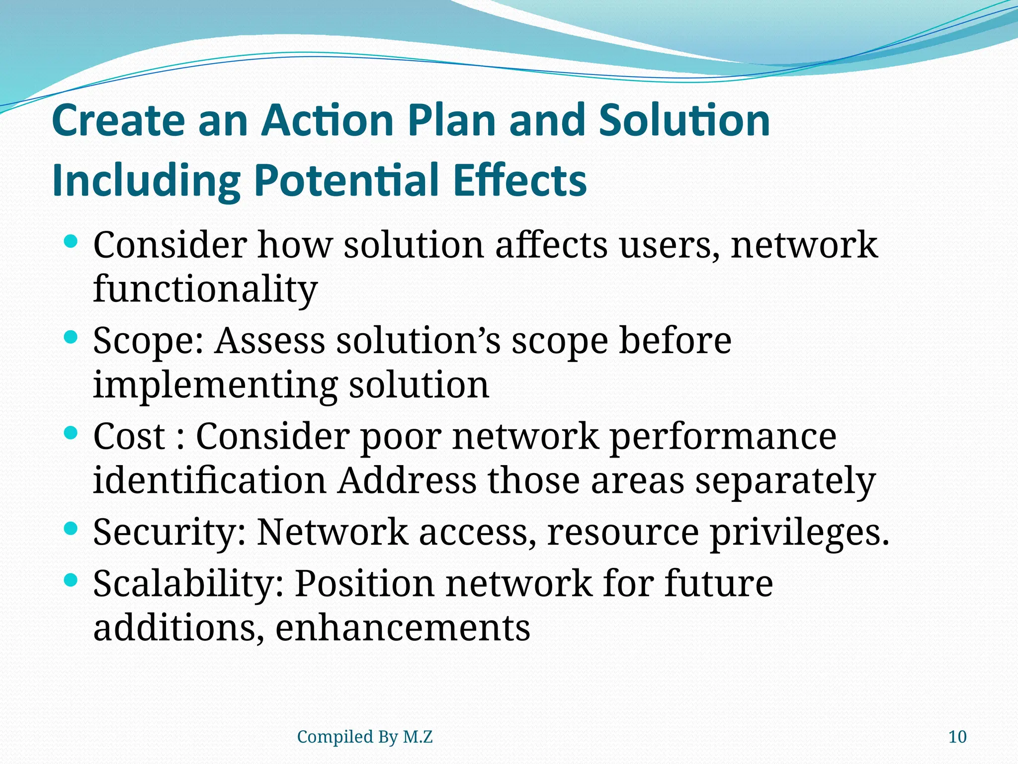 Compiled By M.Z 10
Create an Action Plan and Solution
Including Potential Effects
 Consider how solution affects users, network
functionality
 Scope: Assess solution’s scope before
implementing solution
 Cost : Consider poor network performance
identification Address those areas separately
 Security: Network access, resource privileges.
 Scalability: Position network for future
additions, enhancements
 