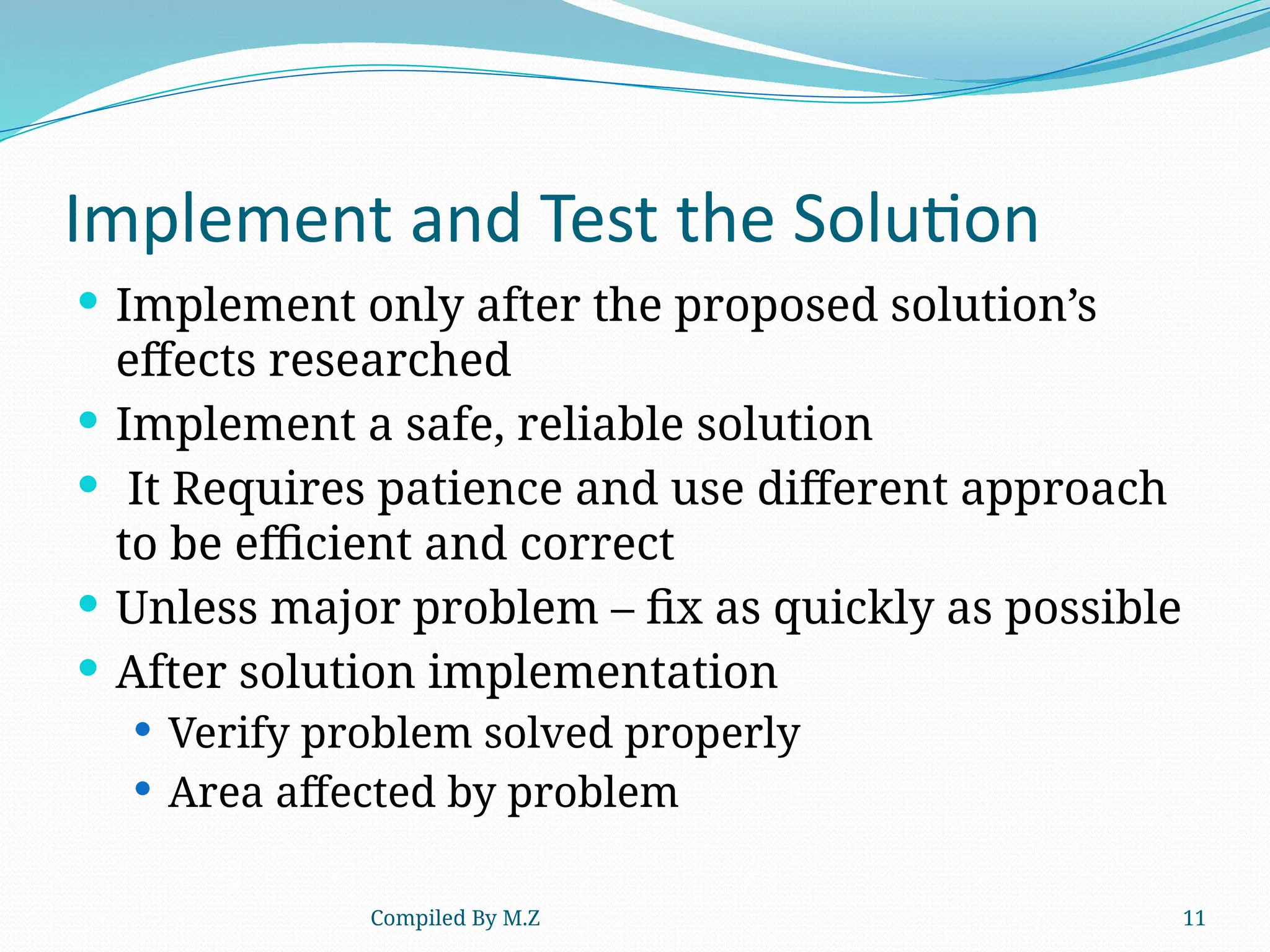 Compiled By M.Z 11
Implement and Test the Solution
 Implement only after the proposed solution’s
effects researched
 Implement a safe, reliable solution
 It Requires patience and use different approach
to be efficient and correct
 Unless major problem – fix as quickly as possible
 After solution implementation
 Verify problem solved properly
 Area affected by problem
 